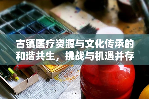 古镇医疗资源与文化传承的和谐共生，挑战与机遇并存？