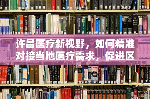 许昌医疗新视野，如何精准对接当地医疗需求，促进区域医疗资源优化？