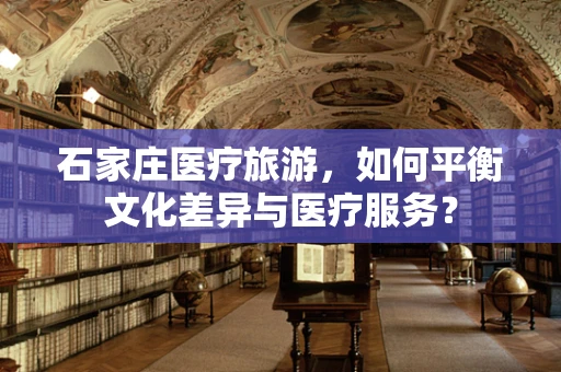 石家庄医疗旅游，如何平衡文化差异与医疗服务？