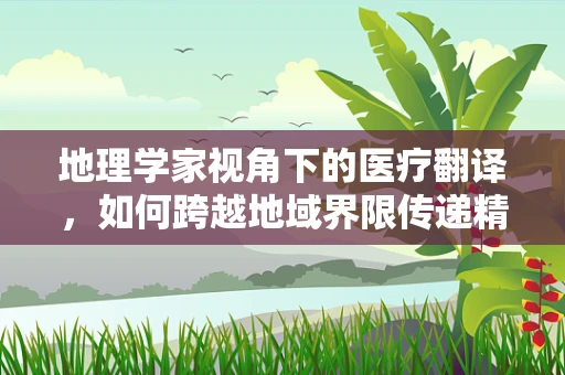 地理学家视角下的医疗翻译，如何跨越地域界限传递精准医疗信息？