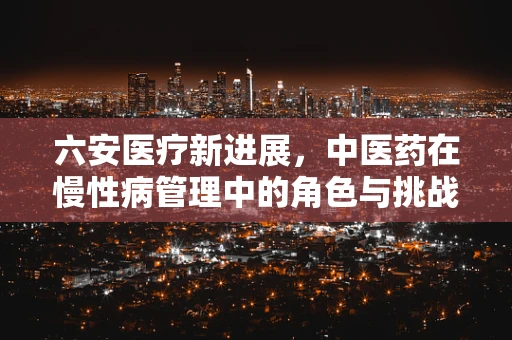 六安医疗新进展，中医药在慢性病管理中的角色与挑战