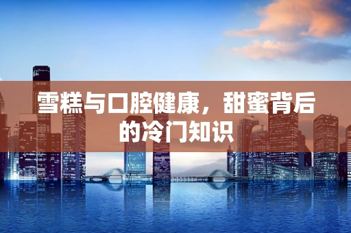 雪糕与口腔健康，甜蜜背后的冷门知识