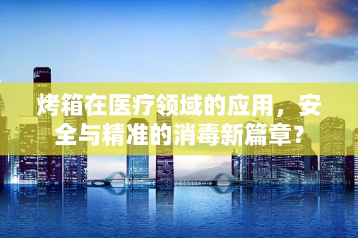烤箱在医疗领域的应用，安全与精准的消毒新篇章？