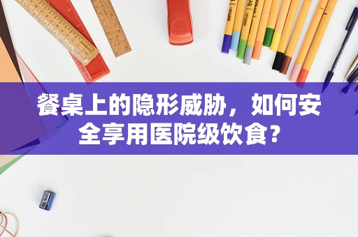 餐桌上的隐形威胁，如何安全享用医院级饮食？