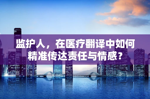 监护人，在医疗翻译中如何精准传达责任与情感？