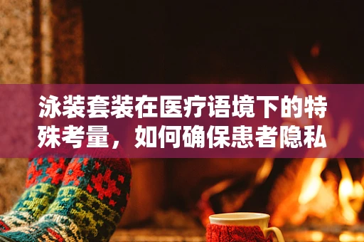 泳装套装在医疗语境下的特殊考量，如何确保患者隐私与舒适并重？