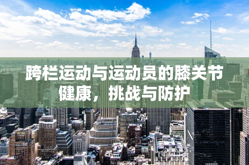 跨栏运动与运动员的膝关节健康，挑战与防护