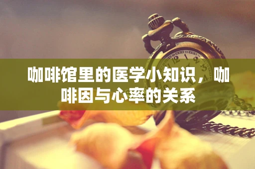 咖啡馆里的医学小知识，咖啡因与心率的关系