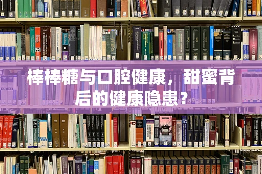 棒棒糖与口腔健康，甜蜜背后的健康隐患？