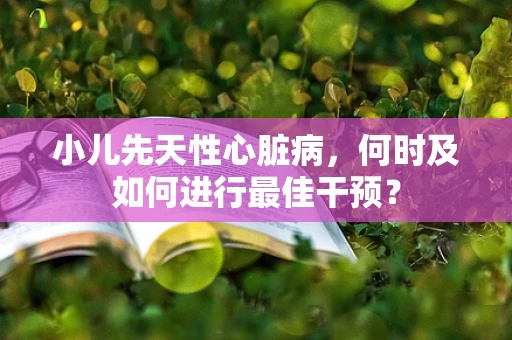 小儿先天性心脏病，何时及如何进行最佳干预？