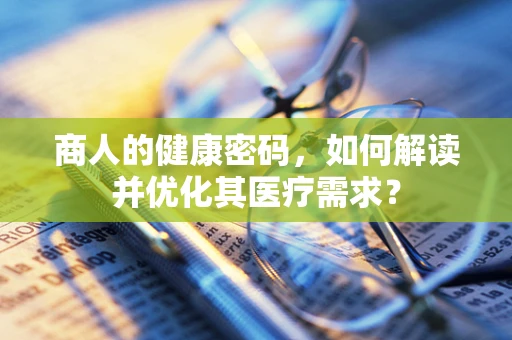 商人的健康密码，如何解读并优化其医疗需求？