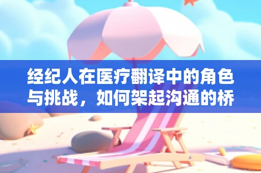 经纪人在医疗翻译中的角色与挑战，如何架起沟通的桥梁？