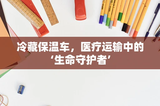 冷藏保温车，医疗运输中的‘生命守护者’