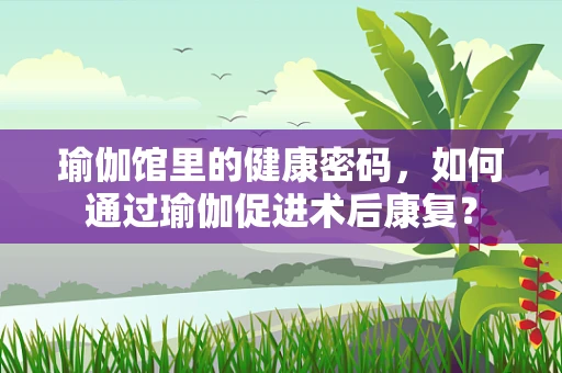 瑜伽馆里的健康密码，如何通过瑜伽促进术后康复？