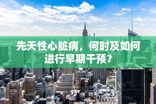 先天性心脏病，何时及如何进行早期干预？
