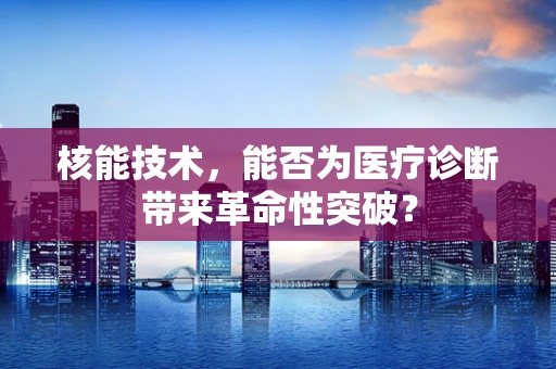 核能技术，能否为医疗诊断带来革命性突破？