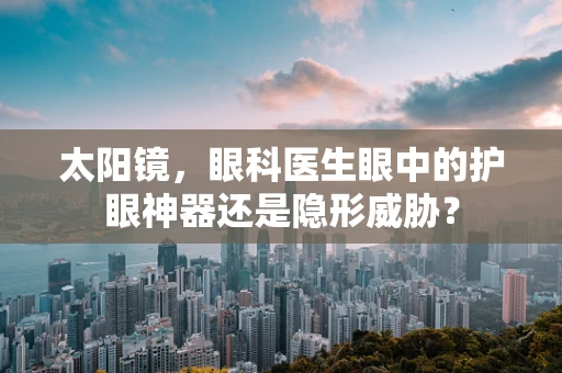 太阳镜，眼科医生眼中的护眼神器还是隐形威胁？