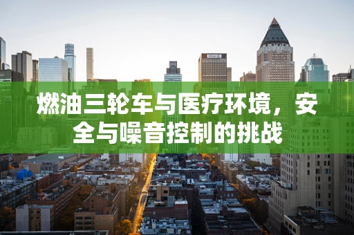 燃油三轮车与医疗环境，安全与噪音控制的挑战