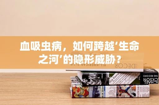 血吸虫病，如何跨越‘生命之河’的隐形威胁？