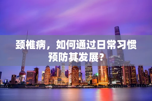 颈椎病，如何通过日常习惯预防其发展？