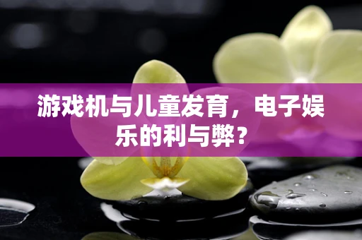 游戏机与儿童发育，电子娱乐的利与弊？