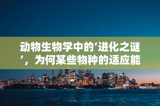 动物生物学中的‘进化之谜’，为何某些物种的适应能力如此卓越？