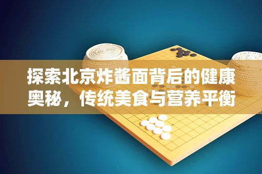 探索北京炸酱面背后的健康奥秘，传统美食与营养平衡的完美结合
