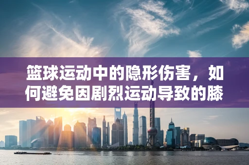 篮球运动中的隐形伤害，如何避免因剧烈运动导致的膝关节损伤？