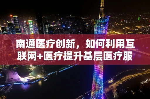 南通医疗创新，如何利用互联网+医疗提升基层医疗服务质量？