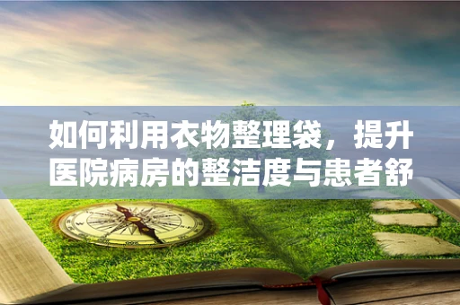 如何利用衣物整理袋，提升医院病房的整洁度与患者舒适度？