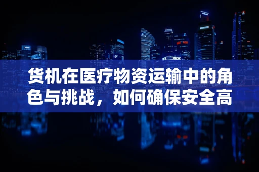 货机在医疗物资运输中的角色与挑战，如何确保安全高效的‘生命之桥’？