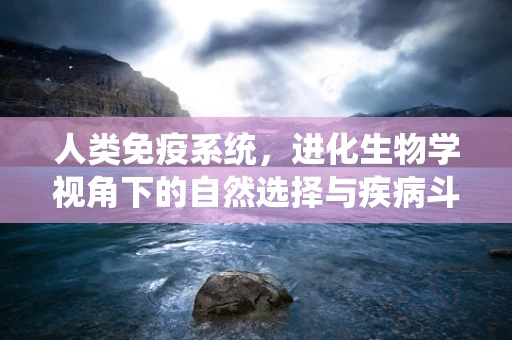 人类免疫系统，进化生物学视角下的自然选择与疾病斗争