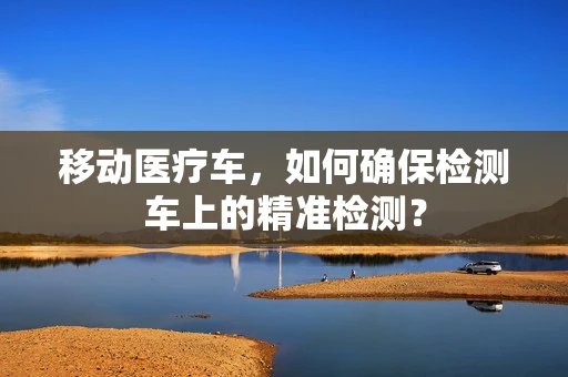 移动医疗车，如何确保检测车上的精准检测？