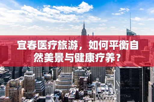 宜春医疗旅游，如何平衡自然美景与健康疗养？