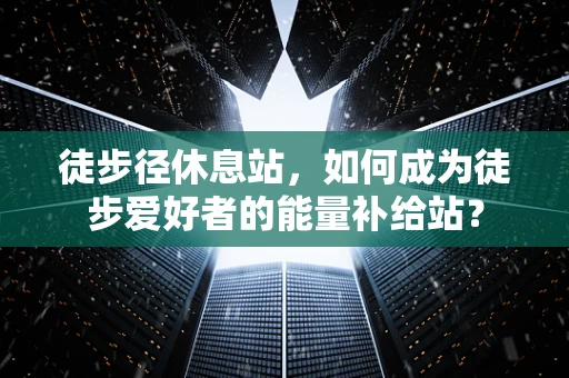 徒步径休息站，如何成为徒步爱好者的能量补给站？