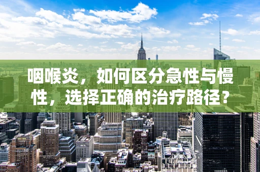 咽喉炎，如何区分急性与慢性，选择正确的治疗路径？