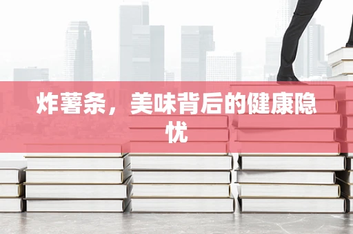 炸薯条，美味背后的健康隐忧