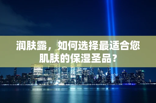 润肤露，如何选择最适合您肌肤的保湿圣品？