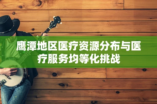 鹰潭地区医疗资源分布与医疗服务均等化挑战