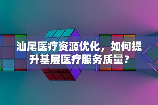 汕尾医疗资源优化，如何提升基层医疗服务质量？