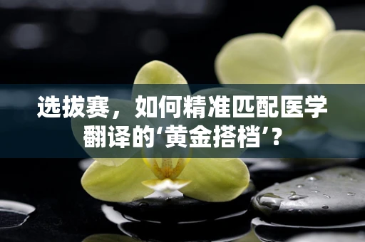 选拔赛，如何精准匹配医学翻译的‘黄金搭档’？