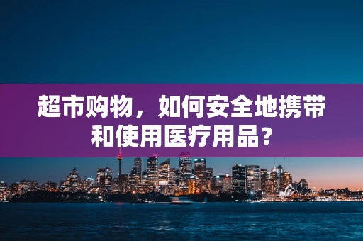 超市购物，如何安全地携带和使用医疗用品？