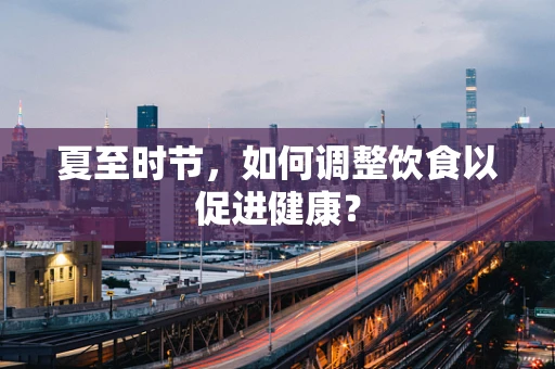 夏至时节，如何调整饮食以促进健康？