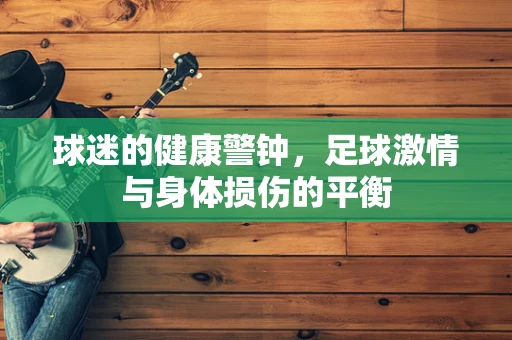 球迷的健康警钟，足球激情与身体损伤的平衡