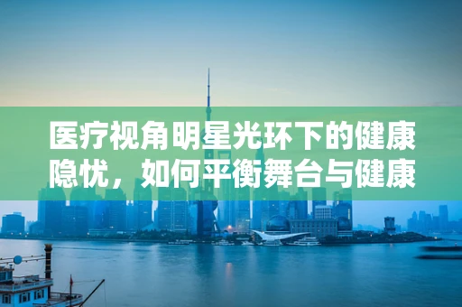 医疗视角明星光环下的健康隐忧，如何平衡舞台与健康？