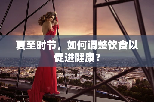 夏至时节，如何调整饮食以促进健康？