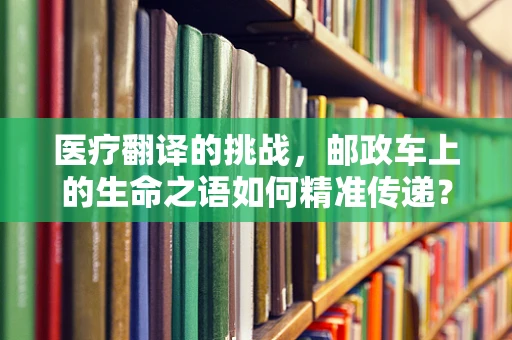 医疗翻译的挑战，邮政车上的生命之语如何精准传递？