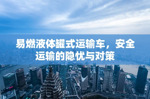 易燃液体罐式运输车，安全运输的隐忧与对策