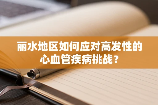 丽水地区如何应对高发性的心血管疾病挑战？