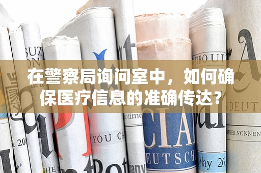 在警察局询问室中，如何确保医疗信息的准确传达？